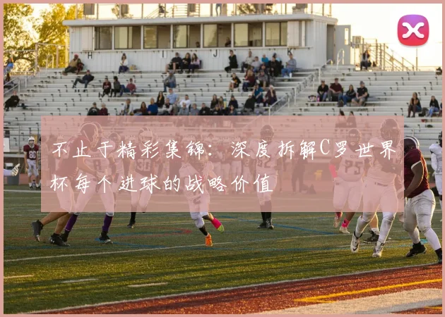 不止于精彩集锦：深度拆解C罗世界杯每个进球的战略价值
