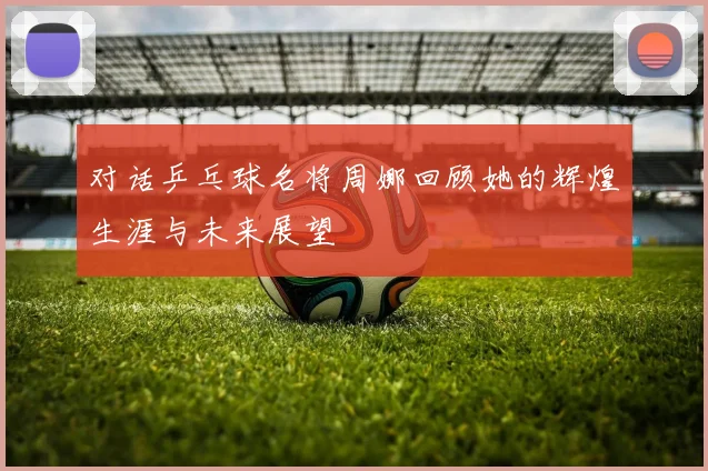 对话乒乓球名将周娜回顾她的辉煌生涯与未来展望