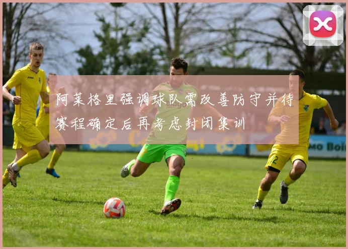阿莱格里强调球队需改善防守并待赛程确定后再考虑封闭集训