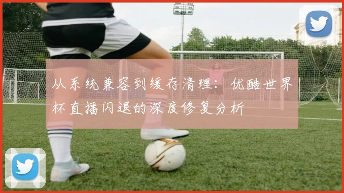 从系统兼容到缓存清理：优酷世界杯直播闪退的深度修复分析