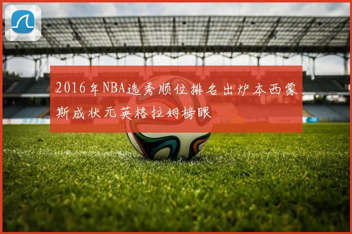 2016年NBA选秀顺位排名出炉本西蒙斯成状元英格拉姆榜眼