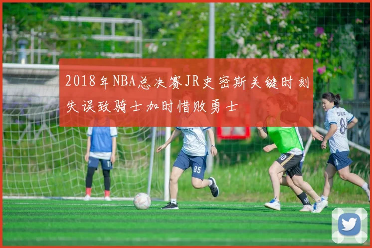 2018年NBA总决赛JR史密斯关键时刻失误致骑士加时惜败勇士