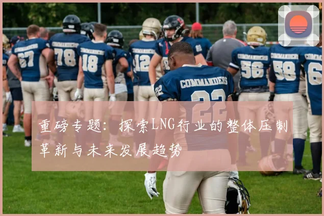 重磅专题：探索LNG行业的整体压制革新与未来发展趋势