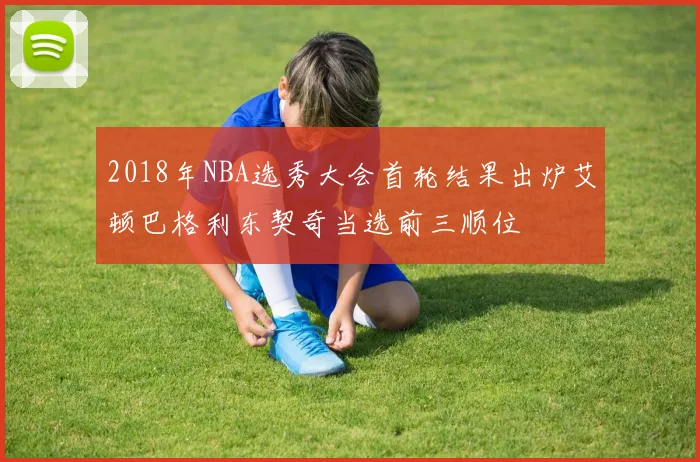 2018年NBA选秀大会首轮结果出炉艾顿巴格利东契奇当选前三顺位